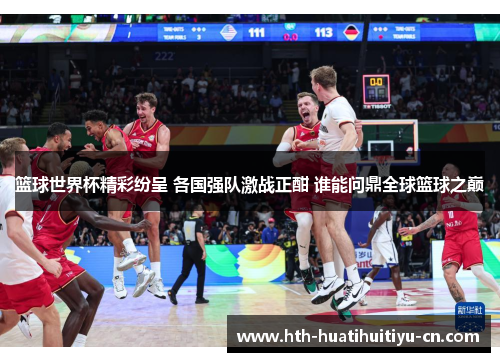 篮球世界杯精彩纷呈 各国强队激战正酣 谁能问鼎全球篮球之巅